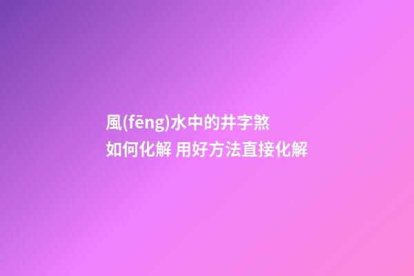風(fēng)水中的井字煞如何化解 用好方法直接化解